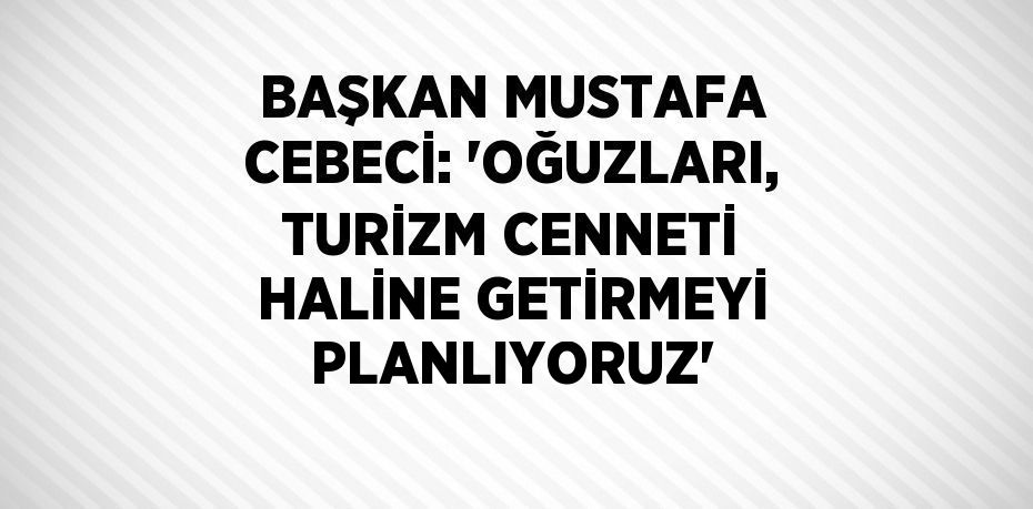 BAŞKAN MUSTAFA CEBECİ: 'OĞUZLARI, TURİZM CENNETİ HALİNE GETİRMEYİ PLANLIYORUZ'