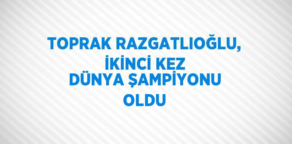 TOPRAK RAZGATLIOĞLU, İKİNCİ KEZ DÜNYA ŞAMPİYONU OLDU