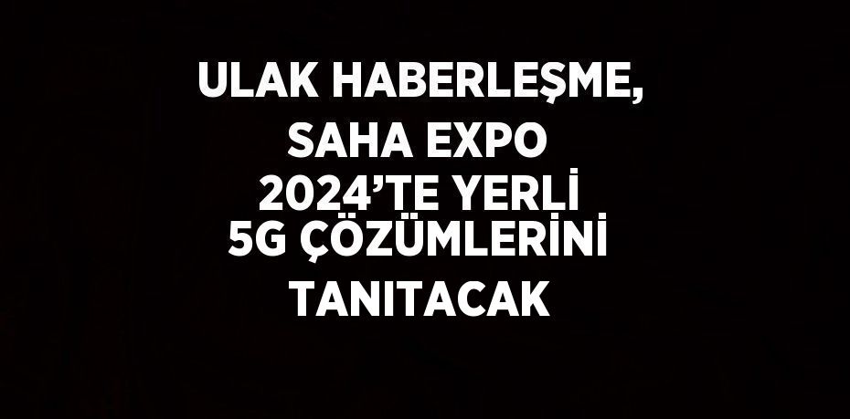 ULAK HABERLEŞME, SAHA EXPO 2024’TE YERLİ 5G ÇÖZÜMLERİNİ TANITACAK