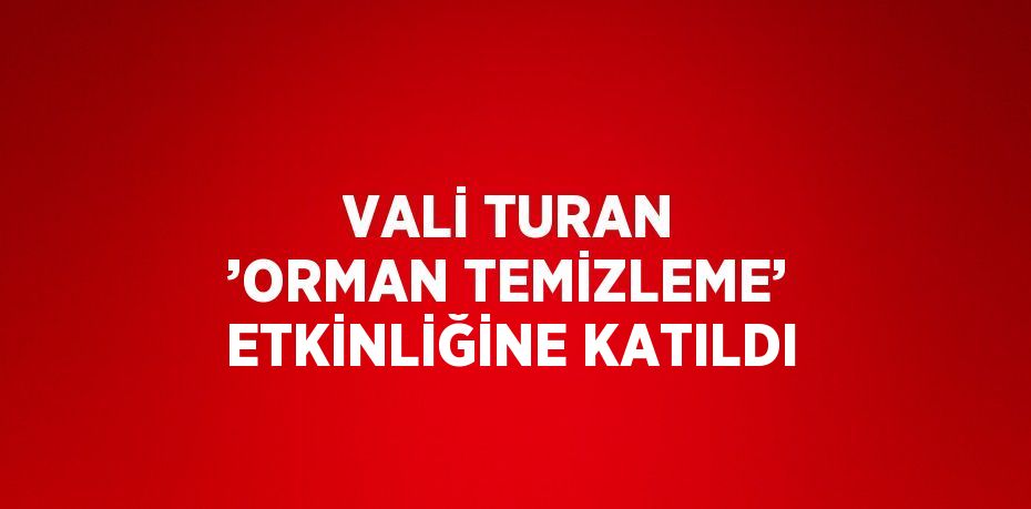 VALİ TURAN ’ORMAN TEMİZLEME’ ETKİNLİĞİNE KATILDI