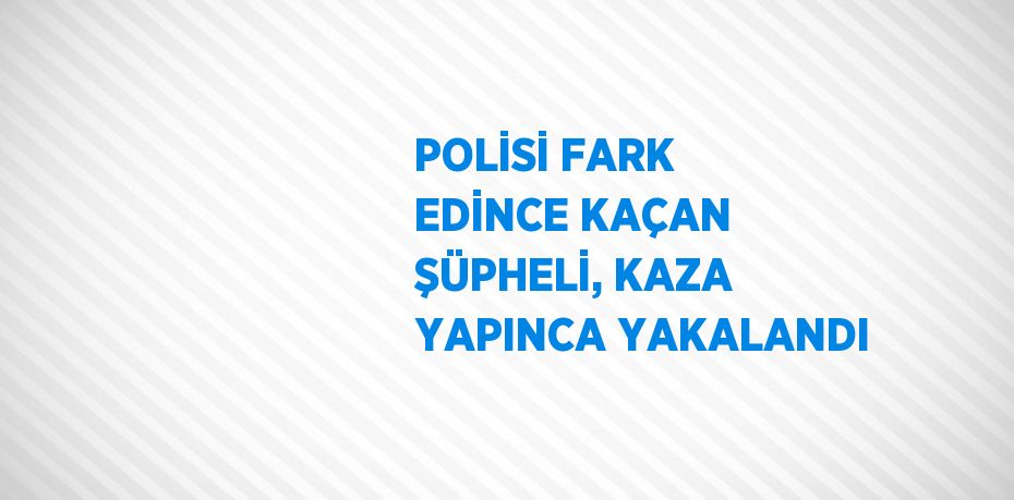 POLİSİ FARK EDİNCE KAÇAN ŞÜPHELİ, KAZA YAPINCA YAKALANDI