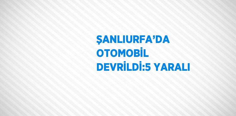 ŞANLIURFA’DA OTOMOBİL DEVRİLDİ:5 YARALI