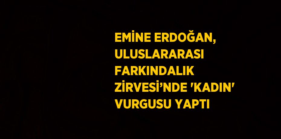 EMİNE ERDOĞAN, ULUSLARARASI FARKINDALIK ZİRVESİ’NDE 'KADIN' VURGUSU YAPTI