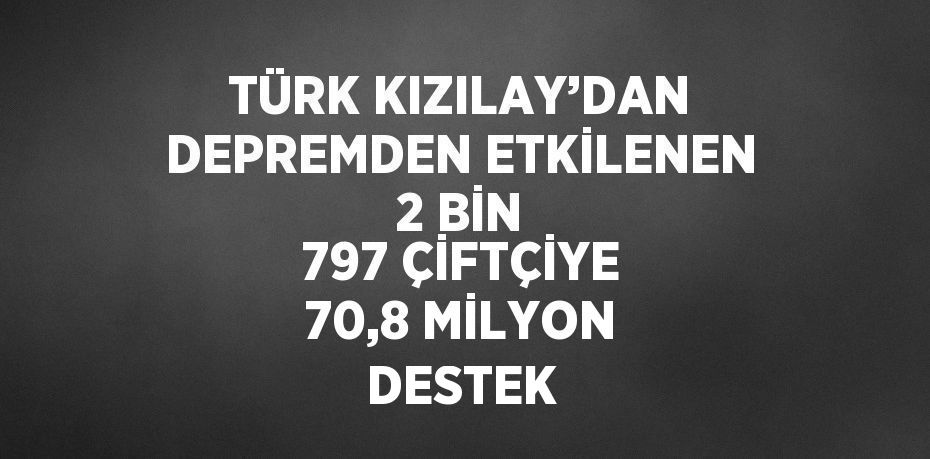 TÜRK KIZILAY’DAN DEPREMDEN ETKİLENEN 2 BİN 797 ÇİFTÇİYE 70,8 MİLYON DESTEK