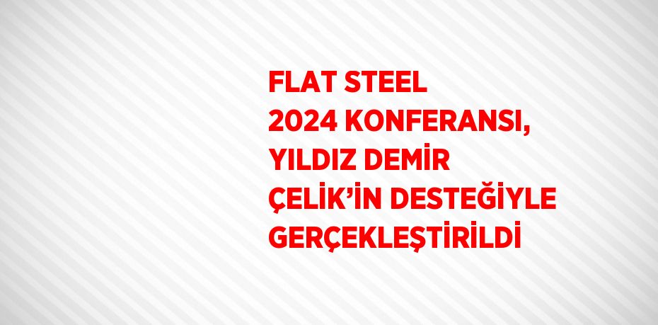 FLAT STEEL 2024 KONFERANSI, YILDIZ DEMİR ÇELİK’İN DESTEĞİYLE GERÇEKLEŞTİRİLDİ