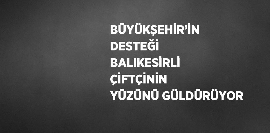 BÜYÜKŞEHİR’İN DESTEĞİ BALIKESİRLİ ÇİFTÇİNİN YÜZÜNÜ GÜLDÜRÜYOR