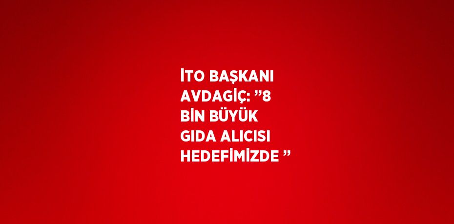 İTO BAŞKANI AVDAGİÇ: ’’8 BİN BÜYÜK GIDA ALICISI HEDEFİMİZDE ’’