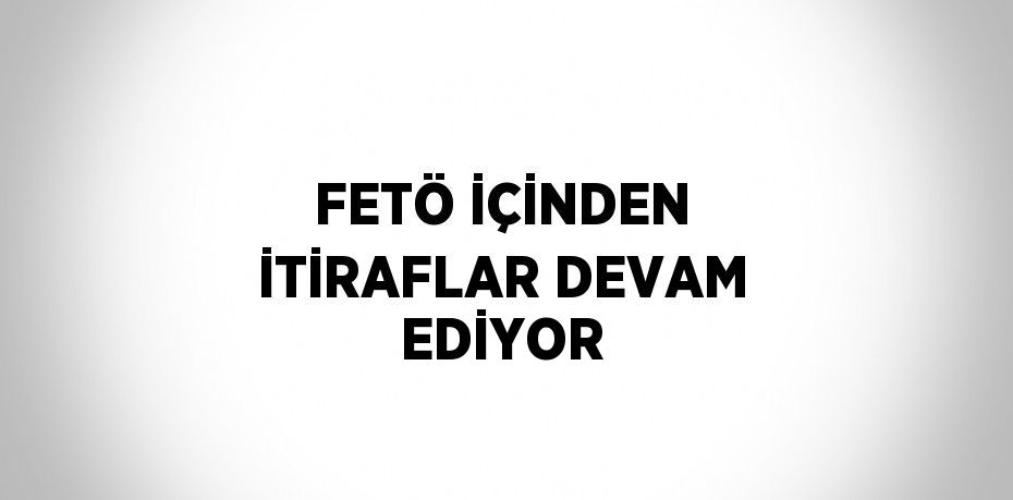 FETÖ İÇİNDEN İTİRAFLAR DEVAM EDİYOR