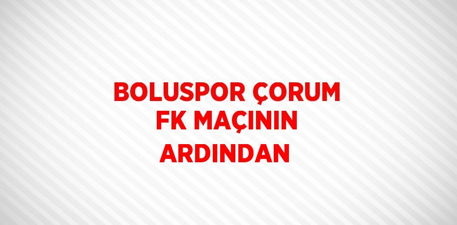 BOLUSPOR ÇORUM FK MAÇININ ARDINDAN