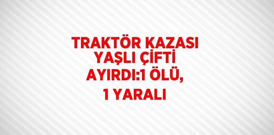 TRAKTÖR KAZASI YAŞLI ÇİFTİ AYIRDI:1 ÖLÜ, 1 YARALI