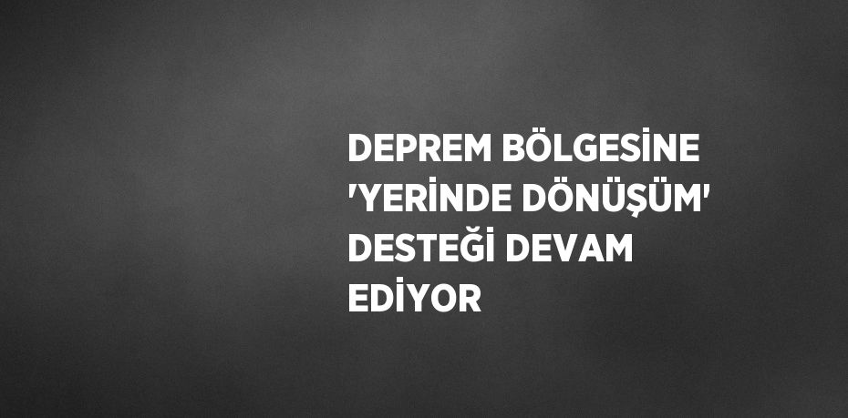 DEPREM BÖLGESİNE 'YERİNDE DÖNÜŞÜM' DESTEĞİ DEVAM EDİYOR