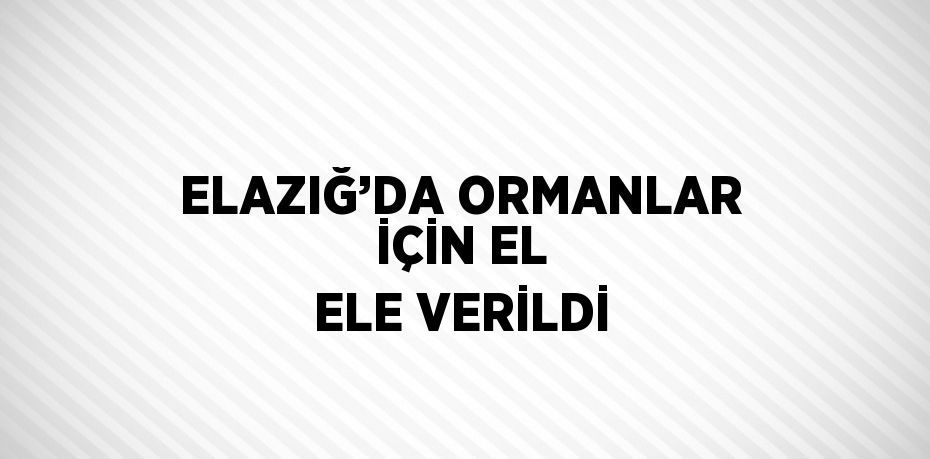 ELAZIĞ’DA ORMANLAR İÇİN EL ELE VERİLDİ