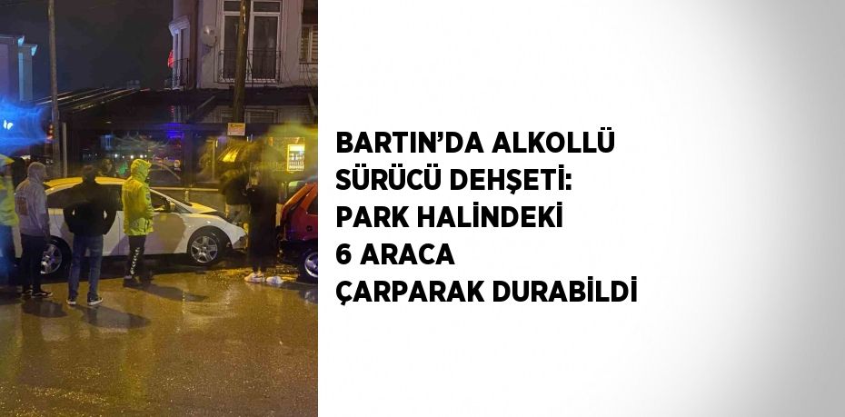 BARTIN’DA ALKOLLÜ SÜRÜCÜ DEHŞETİ: PARK HALİNDEKİ 6 ARACA ÇARPARAK DURABİLDİ