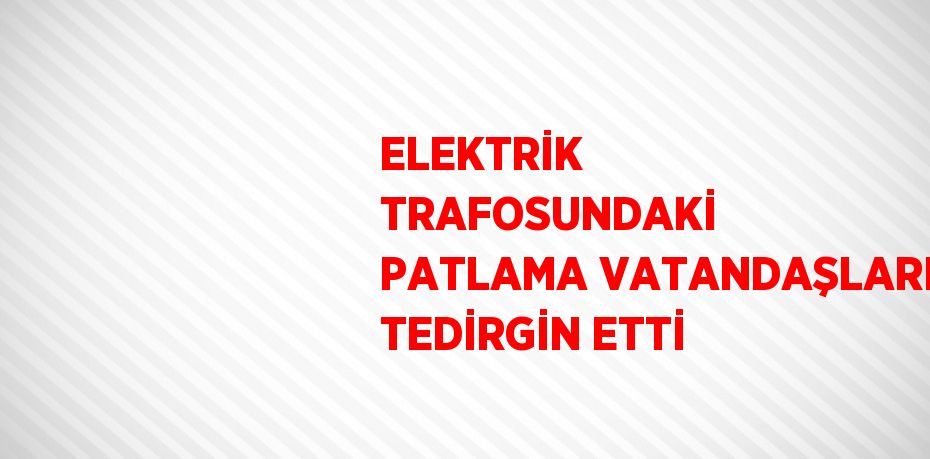 ELEKTRİK TRAFOSUNDAKİ PATLAMA VATANDAŞLARI TEDİRGİN ETTİ