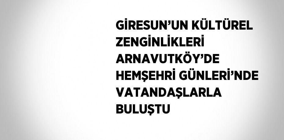 GİRESUN’UN KÜLTÜREL ZENGİNLİKLERİ ARNAVUTKÖY’DE HEMŞEHRİ GÜNLERİ’NDE VATANDAŞLARLA BULUŞTU