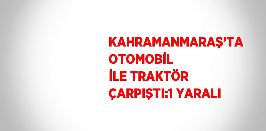 KAHRAMANMARAŞ’TA OTOMOBİL İLE TRAKTÖR ÇARPIŞTI:1 YARALI