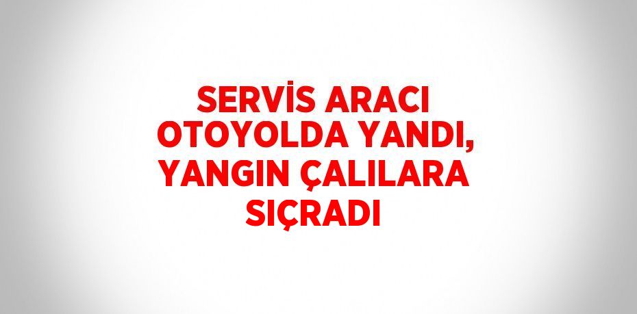 SERVİS ARACI OTOYOLDA YANDI, YANGIN ÇALILARA SIÇRADI