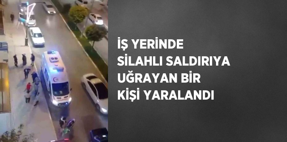 İŞ YERİNDE SİLAHLI SALDIRIYA UĞRAYAN BİR KİŞİ YARALANDI