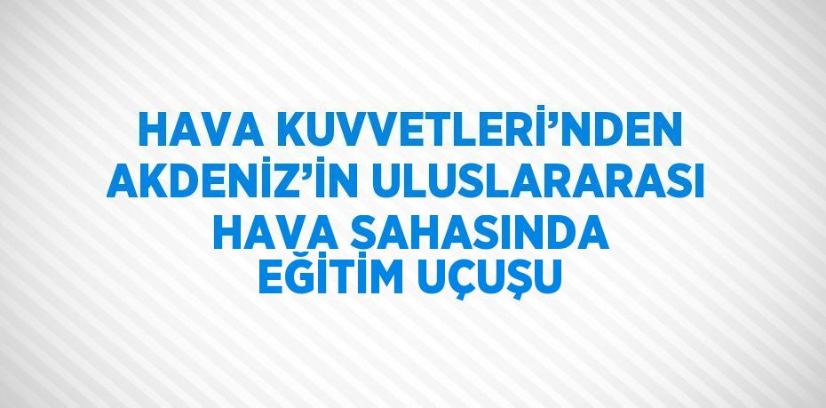 HAVA KUVVETLERİ’NDEN AKDENİZ’İN ULUSLARARASI HAVA SAHASINDA EĞİTİM UÇUŞU