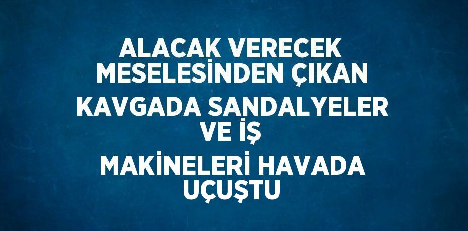 ALACAK VERECEK MESELESİNDEN ÇIKAN KAVGADA SANDALYELER VE İŞ MAKİNELERİ HAVADA UÇUŞTU