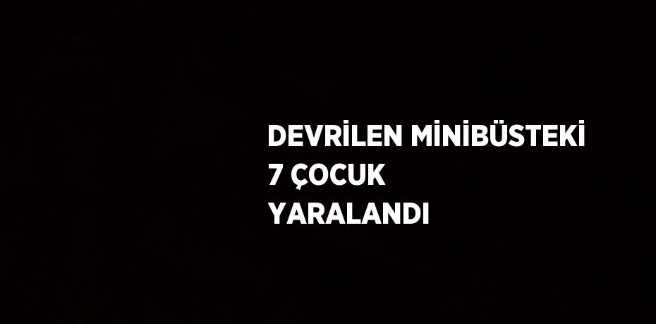 DEVRİLEN MİNİBÜSTEKİ 7 ÇOCUK YARALANDI