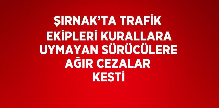 ŞIRNAK’TA TRAFİK EKİPLERİ KURALLARA UYMAYAN SÜRÜCÜLERE AĞIR CEZALAR KESTİ