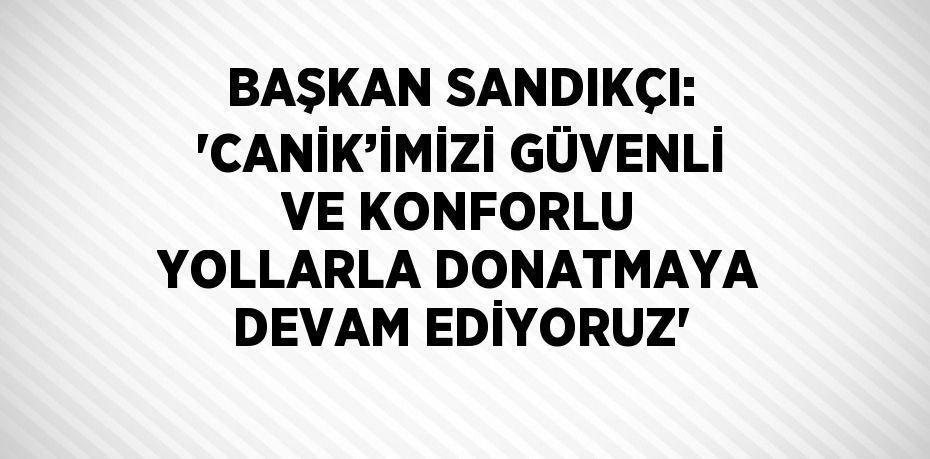 BAŞKAN SANDIKÇI: 'CANİK’İMİZİ GÜVENLİ VE KONFORLU YOLLARLA DONATMAYA DEVAM EDİYORUZ'