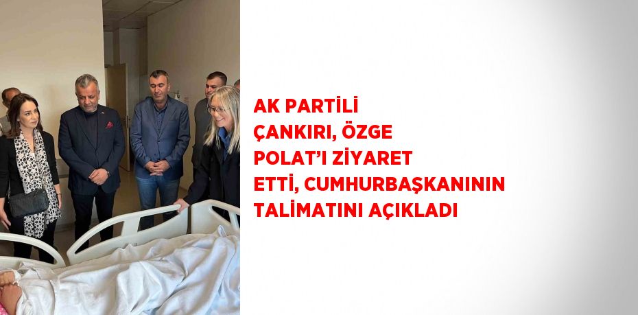 AK PARTİLİ ÇANKIRI, ÖZGE POLAT’I ZİYARET ETTİ, CUMHURBAŞKANININ TALİMATINI AÇIKLADI