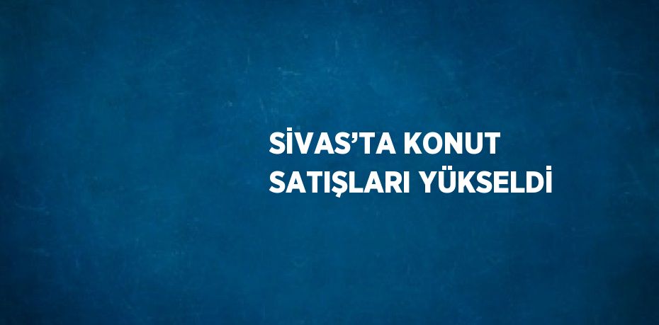 SİVAS’TA KONUT SATIŞLARI YÜKSELDİ