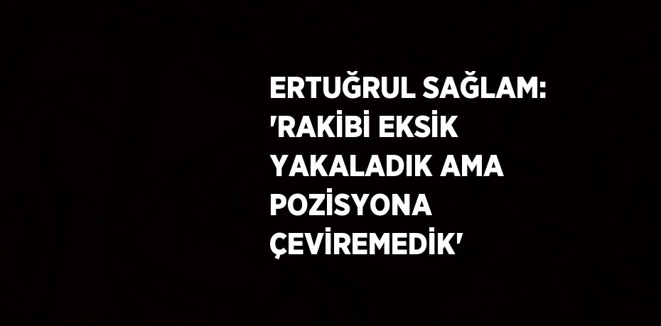 ERTUĞRUL SAĞLAM: 'RAKİBİ EKSİK YAKALADIK AMA POZİSYONA ÇEVİREMEDİK'