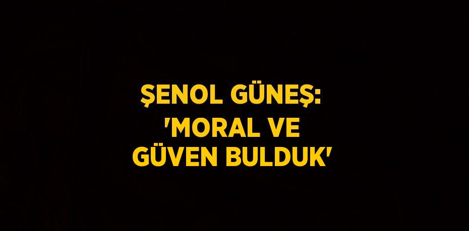 ŞENOL GÜNEŞ: 'MORAL VE GÜVEN BULDUK'