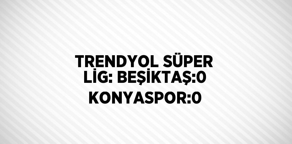 TRENDYOL SÜPER LİG: BEŞİKTAŞ:0 KONYASPOR:0