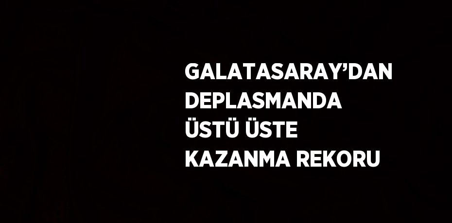 GALATASARAY’DAN DEPLASMANDA ÜSTÜ ÜSTE KAZANMA REKORU