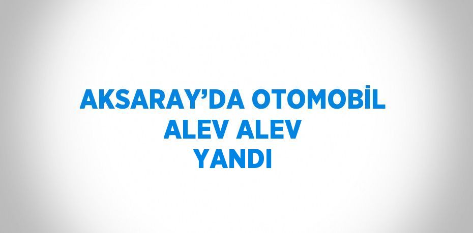 AKSARAY’DA OTOMOBİL ALEV ALEV YANDI