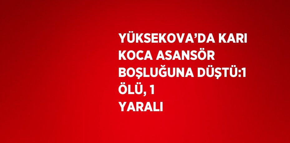 YÜKSEKOVA’DA KARI KOCA ASANSÖR BOŞLUĞUNA DÜŞTÜ:1 ÖLÜ, 1 YARALI