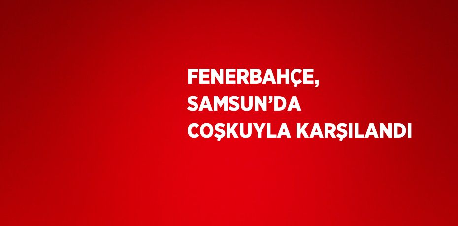 FENERBAHÇE, SAMSUN’DA COŞKUYLA KARŞILANDI