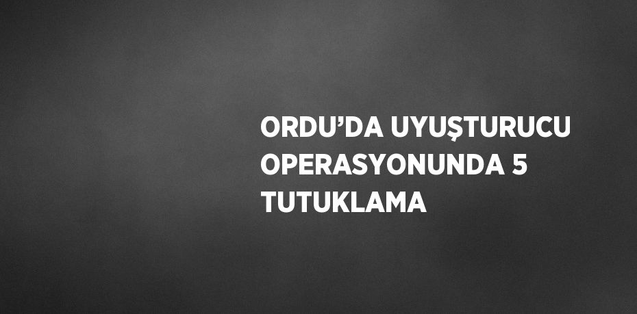 ORDU’DA UYUŞTURUCU OPERASYONUNDA 5 TUTUKLAMA