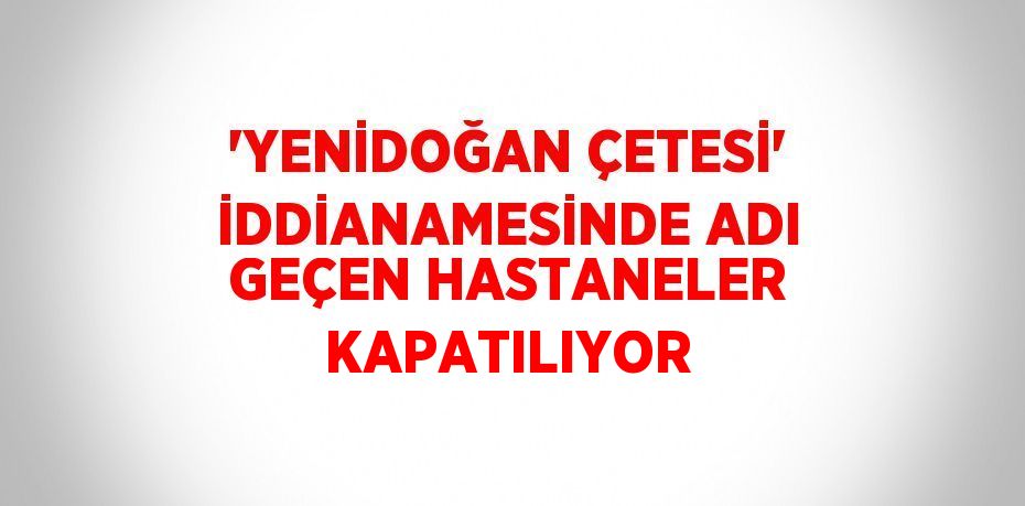 'YENİDOĞAN ÇETESİ' İDDİANAMESİNDE ADI GEÇEN HASTANELER KAPATILIYOR