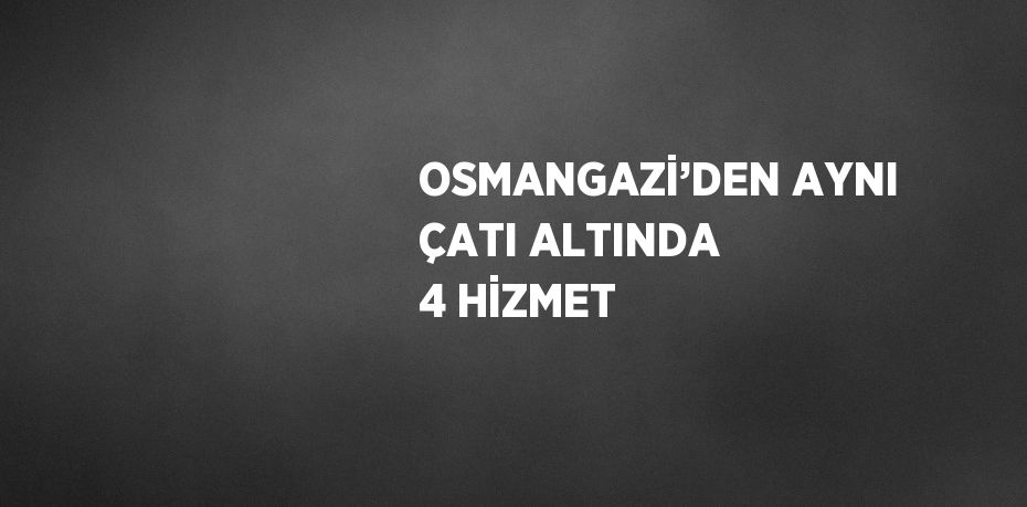 OSMANGAZİ’DEN AYNI ÇATI ALTINDA 4 HİZMET