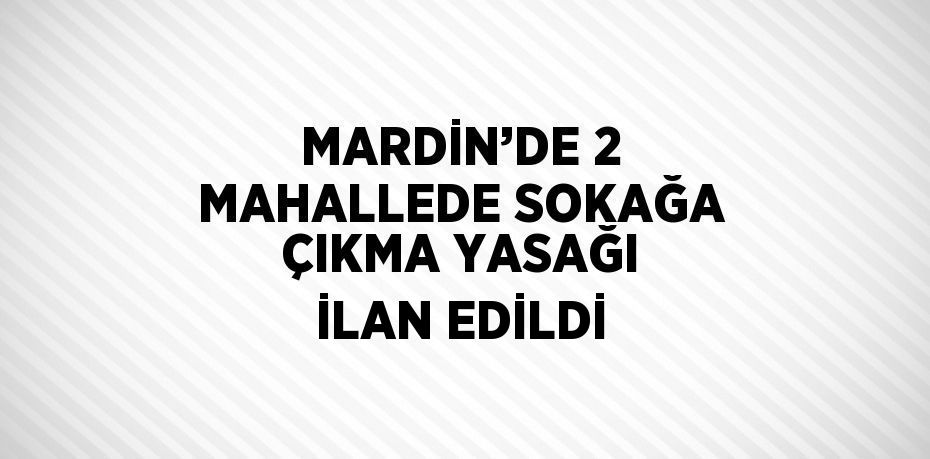 MARDİN’DE 2 MAHALLEDE SOKAĞA ÇIKMA YASAĞI İLAN EDİLDİ