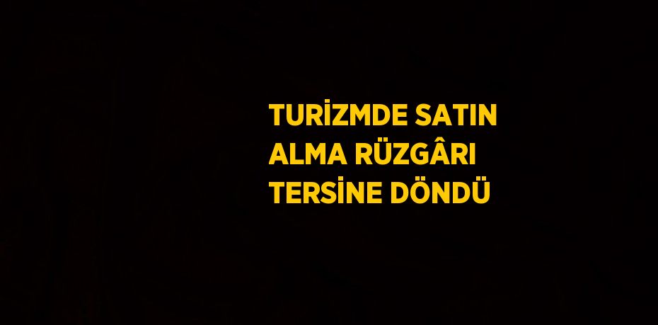 TURİZMDE SATIN ALMA RÜZGÂRI TERSİNE DÖNDÜ