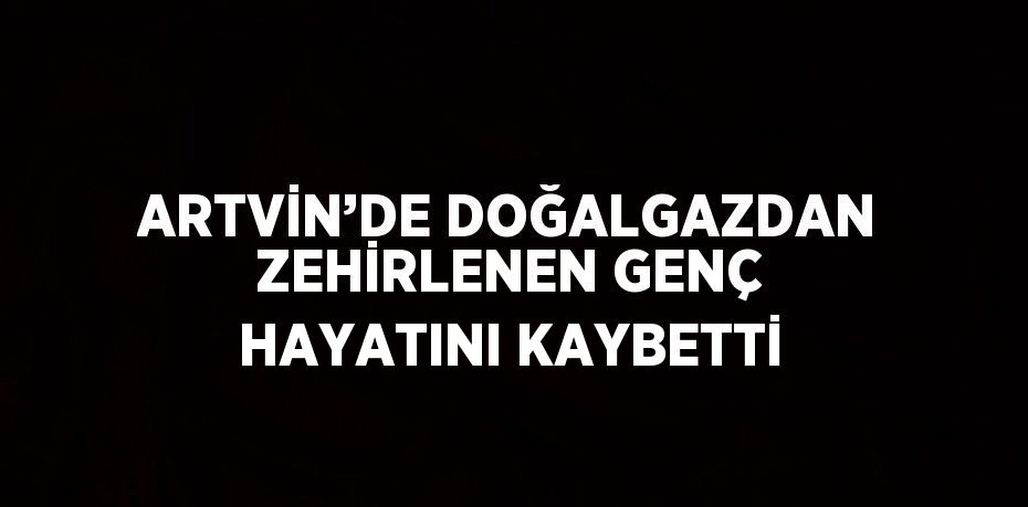 ARTVİN’DE DOĞALGAZDAN ZEHİRLENEN GENÇ HAYATINI KAYBETTİ