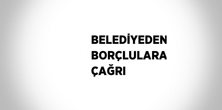 BELEDİYEDEN BORÇLULARA ÇAĞRI