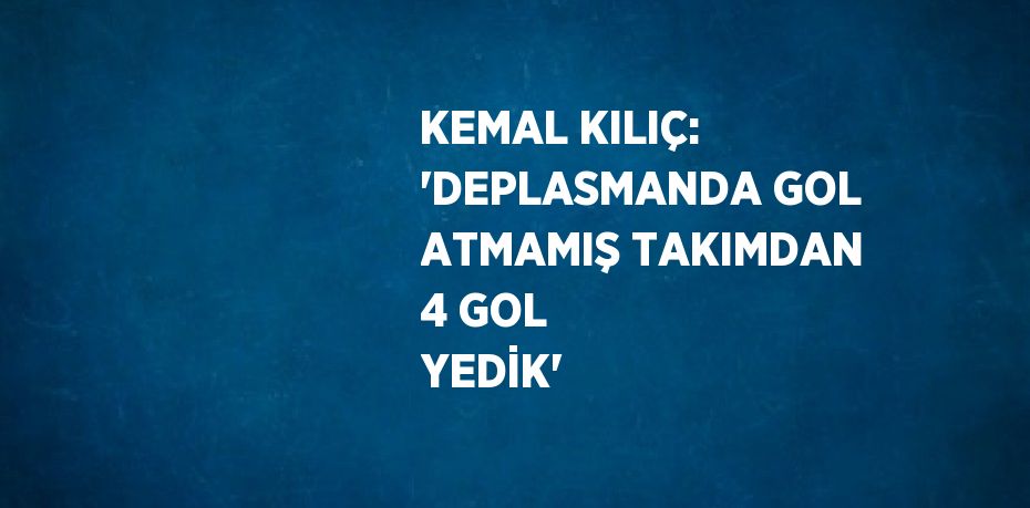 KEMAL KILIÇ: 'DEPLASMANDA GOL ATMAMIŞ TAKIMDAN 4 GOL YEDİK'