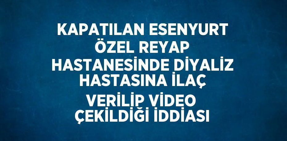 KAPATILAN ESENYURT ÖZEL REYAP HASTANESİNDE DİYALİZ HASTASINA İLAÇ VERİLİP VİDEO ÇEKİLDİĞİ İDDİASI