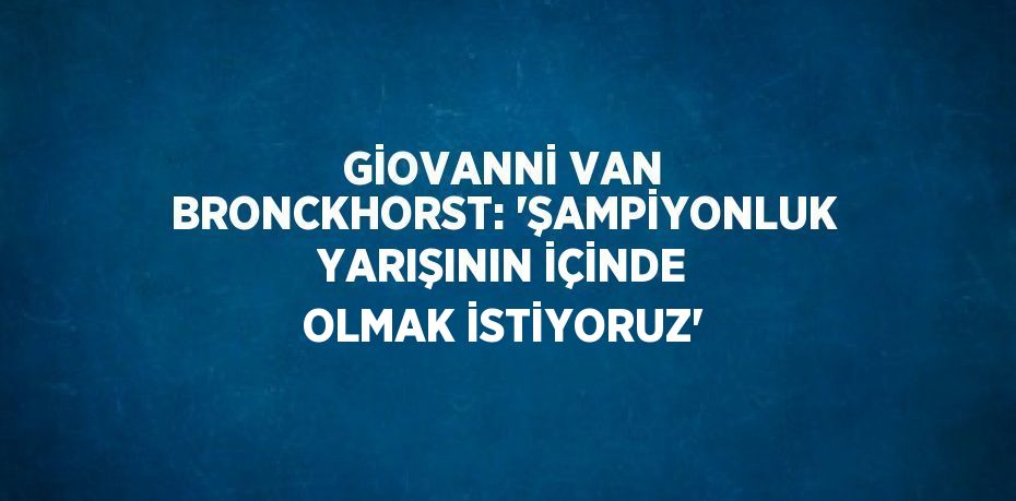 GİOVANNİ VAN BRONCKHORST: 'ŞAMPİYONLUK YARIŞININ İÇİNDE OLMAK İSTİYORUZ'