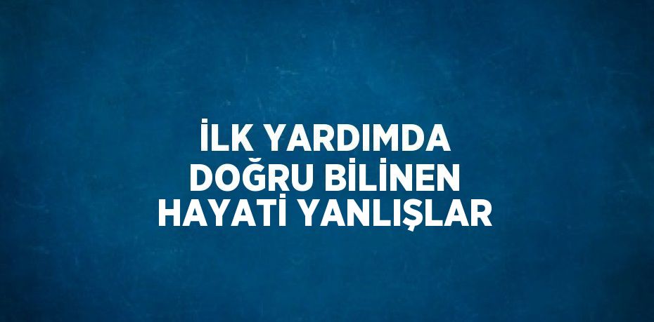 İLK YARDIMDA DOĞRU BİLİNEN HAYATİ YANLIŞLAR