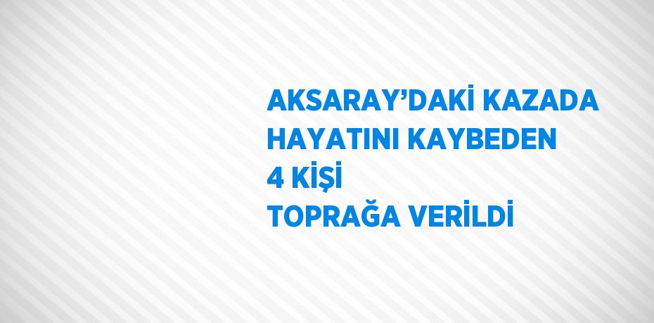 AKSARAY’DAKİ KAZADA HAYATINI KAYBEDEN 4 KİŞİ TOPRAĞA VERİLDİ