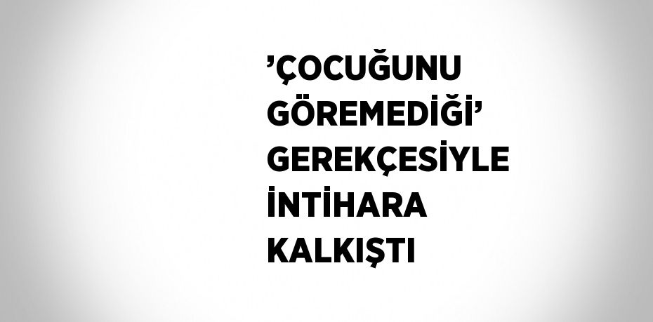 ’ÇOCUĞUNU GÖREMEDİĞİ’ GEREKÇESİYLE İNTİHARA KALKIŞTI