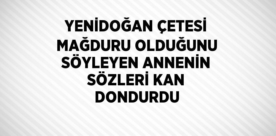 YENİDOĞAN ÇETESİ MAĞDURU OLDUĞUNU SÖYLEYEN ANNENİN SÖZLERİ KAN DONDURDU